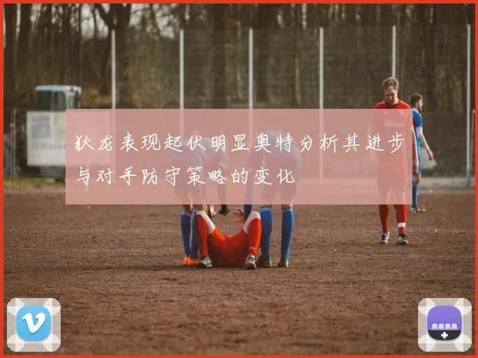狄龙表现起伏明显奥特分析其进步与对手防守策略的变化