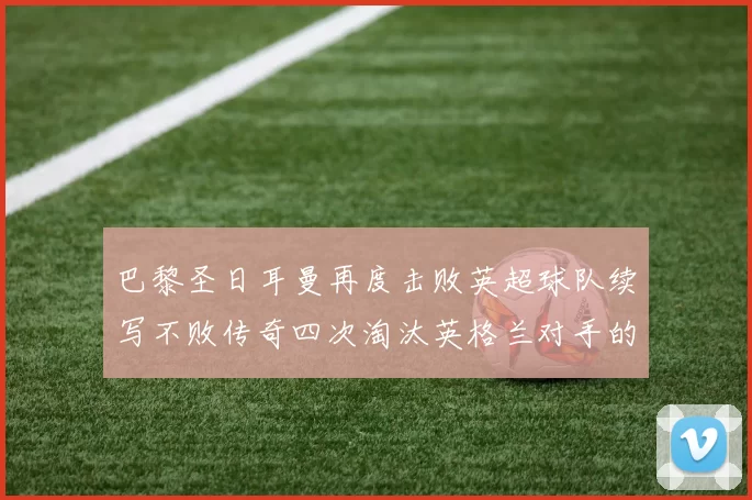 巴黎圣日耳曼再度击败英超球队续写不败传奇四次淘汰英格兰对手的背后故事