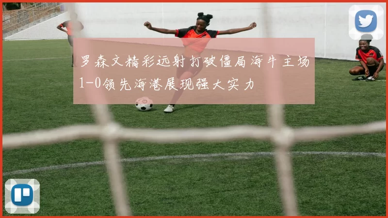 罗森文精彩远射打破僵局海牛主场1-0领先海港展现强大实力
