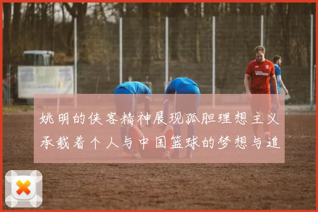 姚明的侠客精神展现孤胆理想主义承载着个人与中国篮球的梦想与追求