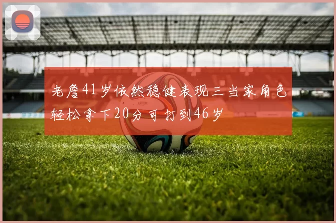 老詹41岁依然稳健表现三当家角色轻松拿下20分可打到46岁