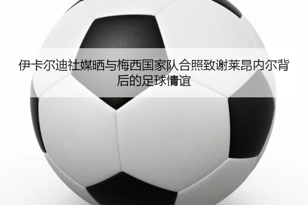 伊卡尔迪社媒晒与梅西国家队合照致谢莱昂内尔背后的足球情谊